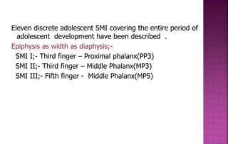 Eleven discrete adolescent SMI covering the entire period of
adolescent development have been described .
Epiphysis as width as diaphysis;-
SMI I;- Third finger – Proximal phalanx(PP3)
SMI II;- Third finger – Middle Phalanx(MP3)
SMI III;- Fifth finger - Middle Phalanx(MP5)
 
