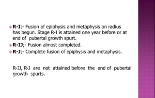  R-I;- Fusion of epiphysis and metaphysis on radius
has begun. Stage R-I is attained one year before or at
end of pubertal growth spurt.
 R-IJ;- Fusion almost completed.
 R-J;- Complete fusion of epiphysis and metaphysis.
R-IJ, R-J are not attained before the end of pubertal
growth spurts.
 