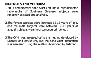 MATERIALS AND METHODS;-
1.400 Contemporary hand-wrist and lateral cephalometric
radiographs of Southern Chienese subjects were
randomly selected and analysed.
2.The female subjects were between 10-15 years of age,
and the male subjects were between 12-17 years of
age; all subjects were in circumpubertal period .
3.The CVM was assessed using the method developed by
Baccetti and coworkers, but the hand-wrist maturation
was assessed using the method developed by Fishman.
 
