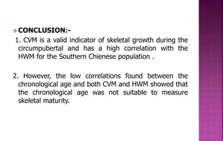 CONCLUSION:-
1. CVM is a valid indicator of skeletal growth during the
circumpubertal and has a high correlation with the
HWM for the Southern Chienese population .
2. However, the low correlations found between the
chronological age and both CVM and HWM showed that
the chronological age was not suitable to measure
skeletal maturity.
 