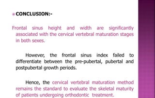  CONCLUSION:-
Frontal sinus height and width are significantly
associated with the cervical vertebral maturation stages
in both sexes.
However, the frontal sinus index failed to
differentiate between the pre-pubertal, pubertal and
postpubertal growth periods.
Hence, the cervical vertebral maturation method
remains the standard to evaluate the skeletal maturity
of patients undergoing orthodontic treatment.
 