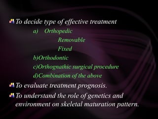 To decide type of effective treatment
a) Orthopedic
Removable
Fixed
b)Orthodontic
c)Orthognathic surgical procedure
d)Combination of the above
To evaluate treatment prognosis.
To understand the role of genetics and
environment on skeletal maturation pattern.
 
