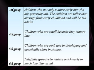 3rd group
4th group
5th group
6th group
children who not only mature early but who
are generally tall. The children are taller than
average from early childhood and will be tall
adults.
Children who are small because they mature
late.
Children who are both late in developing and
genetically short in stature.
Indefinite group who mature much early or
much late than usual .
 