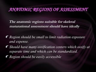 ANATOMIC REGIONS OF ASSESSMENT
The anatomic regions suitable for skeletal
maturational assessment should have ideally
Region should be small to limit radiation exposure
and expense.
Should have many ossification centers which ossify at
separate time and which can be standardized.
Region should be easily accessible
 