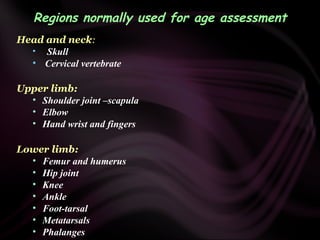 Regions normally used for age assessment
Head and neck:
• Skull
• Cervical vertebrate
Upper limb:
• Shoulder joint –scapula
• Elbow
• Hand wrist and fingers
Lower limb:
• Femur and humerus
• Hip joint
• Knee
• Ankle
• Foot-tarsal
• Metatarsals
• Phalanges
 