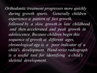 Orthodontic treatment progresses more quickly
during growth spurts. Generally children
experience a pattern of fast growth,
followed by a slow growth in late childhood
and then accelerated and peak growth in
adolescence. Because children begin this
sequence of growth at different ages,
chronological age is a poor indicator of a
child’s development. Hand-wrist radiograph
is a useful tool for identifying a child’s
skeletal development.
 