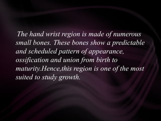 The hand wrist region is made of numerous
small bones. These bones show a predictable
and scheduled pattern of appearance,
ossification and union from birth to
maturity.Hence,this region is one of the most
suited to study growth.
 