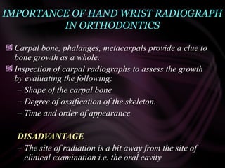 IMPORTANCE OF HAND WRIST RADIOGRAPH
IN ORTHODONTICS
Carpal bone, phalanges, metacarpals provide a clue to
bone growth as a whole.
Inspection of carpal radiographs to assess the growth
by evaluating the following:
– Shape of the carpal bone
– Degree of ossification of the skeleton.
– Time and order of appearance
DISADVANTAGE
– The site of radiation is a bit away from the site of
clinical examination i.e. the oral cavity
 