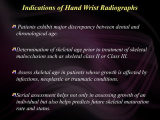 Indications of Hand Wrist Radiographs
Patients exhibit major discrepancy between dental and
chronological age.
Determination of skeletal age prior to treatment of skeletal
malocclusion such as skeletal class II or Class III.
Assess skeletal age in patients whose growth is affected by
infections, neoplastic or traumatic conditions.
Serial assessment helps not only in assessing growth of an
individual but also helps predicts future skeletal maturation
rate and status.
 