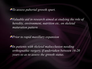 To assess pubertal growth spurt.
Valuable aid in research aimed at studying the role of
heredity, environment, nutrition etc, on skeletal
maturation pattern
.
Prior to rapid maxillary expansion
In patients with skeletal malocclusion needing
orthognathic surgery, if undertaken between 16-20
years so as to assess the growth status.
 