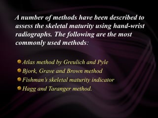 A number of methods have been described to
assess the skeletal maturity using hand-wrist
radiographs. The following are the most
commonly used methods:
Atlas method by Greulich and Pyle
Bjork, Grave and Brown method
Fishman’s skeletal maturity indicator
Hagg and Taranger method.
 