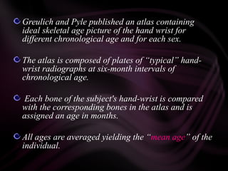 Greulich and Pyle published an atlas containing
ideal skeletal age picture of the hand wrist for
different chronological age and for each sex.
The atlas is composed of plates of “typical” hand-
wrist radiographs at six-month intervals of
chronological age.
Each bone of the subject's hand-wrist is compared
with the corresponding bones in the atlas and is
assigned an age in months.
All ages are averaged yielding the “mean age” of the
individual.
 