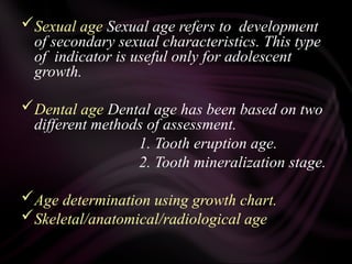 Sexual age Sexual age refers to development
of secondary sexual characteristics. This type
of indicator is useful only for adolescent
growth.
Dental age Dental age has been based on two
different methods of assessment.
1. Tooth eruption age.
2. Tooth mineralization stage.
Age determination using growth chart.
Skeletal/anatomical/radiological age
 