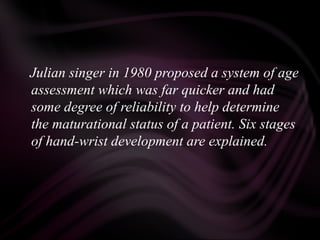 Julian singer in 1980 proposed a system of age
assessment which was far quicker and had
some degree of reliability to help determine
the maturational status of a patient. Six stages
of hand-wrist development are explained.
 