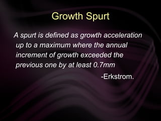 Growth Spurt
A spurt is defined as growth acceleration
up to a maximum where the annual
increment of growth exceeded the
previous one by at least 0.7mm
-Erkstrom.
 
