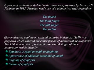 A system of evaluation skeletal maturation was proposed by Leonard S
Fishman in 1982. Fishman made use of 4 anatomical sites located on
The thumb
The third finger
The fifth finger
The radius
Eleven discrete adolescent skeletal maturity indicators (SMI) was
proposed which covered the entire period of adolescent development.
The Fishman system of interpretation uses 4 stages of bone
maturation which include:
Epiphysis is equal in width to diaphysis
Appearance of adductor sesamoid of thumb
Capping of epiphysis.
Fusion of epiphysis.
 