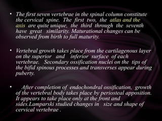 • The first seven vertebrae in the spinal column constitute
the cervical spine. The first two, the atlas and the
axis are quite unique, the third through the seventh
have great similarity. Maturational changes can be
observed from birth to full maturity.
• Vertebral growth takes place from the cartilagenous layer
on the superior and inferior surface of each
vertebrae. Secondary ossification nuclei on the tips of
the bifid spinous processes and transverses appear during
puberty.
• After completion of endochondral ossification, growth
of the vertebral body takes place by periosteal apposition.
It appears to take place only at the front and
sides.Lamparski studied changes in size and shape of
cervical vertebrae .
 
