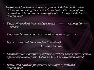 Hassel and Farman developed a system of skeletal maturation
determination using the cervical vertebrate. The shape of the
cervical vertebrate was seen to differ at each stage of skeletal
development.
• Shape of vertebral from wedge shaped rectangular
square
• They also become taller as skeletal maturity progresses
• Inferior vertebral bodies--- flat (immature)
Concave (mature)
• On maturation curvature of inferior vertebral borders were seen to
appear sequentially from C2 to C3 to C4 as skeleton matured.
• Hassel and Farman put forward six stages of vertebral
development.
 