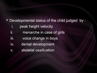  Developmental status of the child judged by :
i. peak height velocity
ii. menarche in case of girls
iii. voice change in boys
iv. dental development
v. skeletal ossification
 