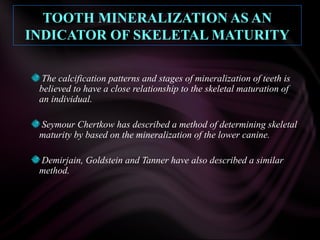 TOOTH MINERALIZATION AS AN
INDICATOR OF SKELETAL MATURITY
The calcification patterns and stages of mineralization of teeth is
believed to have a close relationship to the skeletal maturation of
an individual.
Seymour Chertkow has described a method of determining skeletal
maturity by based on the mineralization of the lower canine.
Demirjain, Goldstein and Tanner have also described a similar
method.
 