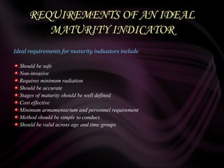 REQUIREMENTS OF AN IDEAL
MATURITY INDICATOR
Ideal requirements for maturity indicators include
Should be safe
Non-invasive
Requires minimum radiation
Should be accurate
Stages of maturity should be well defined
Cost effective
Minimum armamentarium and personnel requirement
Method should be simple to conduct.
Should be valid across age and time groups
 