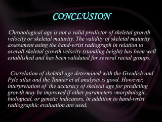 CONCLUSION
Chronological age is not a valid predictor of skeletal growth
velocity or skeletal maturity. The validity of skeletal maturity
assessment using the hand-wrist radiograph in relation to
overall skeletal growth velocity (standing height) has been well
established and has been validated for several racial groups.
Correlation of skeletal age determined with the Greulich and
Pyle atlas and the Tanner et al analysis is good. However,
interpretation of the accuracy of skeletal age for predicting
growth may be improved if other parameters -morphologic,
biological, or genetic indicators, in addition to hand-wrist
radiographic evaluation are used.
 