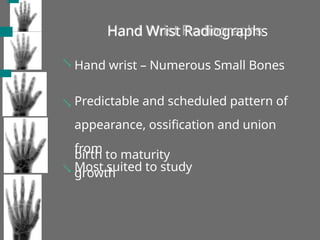 Hand Wrist Radiographs
 Hand wrist – Numerous Small Bones
 Predictable and scheduled pattern of
appearance, ossification and union
from
birth to maturity
 Most suited to study
growth
 