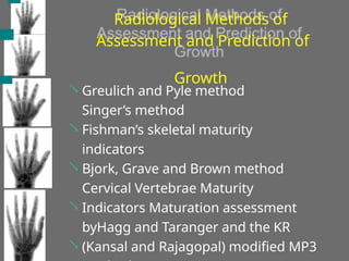 Radiological Methods of
Assessment and Prediction of
Growth





Greulich and Pyle method
Singer’s method
Fishman’s skeletal maturity
indicators
Bjork, Grave and Brown method
Cervical Vertebrae Maturity
Indicators Maturation assessment
byHagg and Taranger and the KR
(Kansal and Rajagopal) modified MP3
 