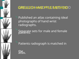 GREULICH AND PYLE METHOD



Published an atlas containing ideal
photographs of hand wrist
radiographs.
Separate sets for male and female
patients.
Patients radiograph is matched in
the
atlas.
 