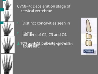CVMI- 4: Deceleration stage of
cervical vertebrae
1. Distinct concavities seen in
lower
borders of C2, C3 and C4.
C3 and C4 – nearly square in
shape
2.
3.10 – 25% of pubertal growth
spurt left.
 