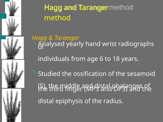 Hagg and Taranger
method
Hagg & Taranger
 Analysed yearly hand wrist radiographs
of
individuals from age 6 to 18 years.
Studied the ossification of the sesamoid
(S), the middle and distal phalanges of
the third finger (MP3 and DP3) and the
distal epiphysis of the radius.

 