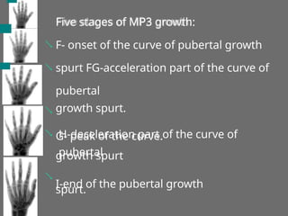 Five stages of MP3 growth:
F- onset of the curve of pubertal growth
spurt FG-acceleration part of the curve of
pubertal
growth spurt.
G- peak of the curve.



 H-deceleration part of the curve of
pubertal
growth spurt
I-end of the pubertal growth
spurt.

 