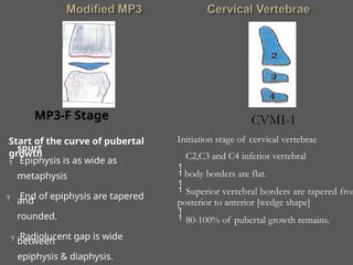 MP3-F Stage
Start of the curve of pubertal
growth
spurt
Epiphysis is as wide as
metaphysis
End of epiphysis are tapered
and
rounded.
Radiolucent gap is wide
between
epiphysis & diaphysis.



80-100% of pubertal growth remains.
Initiation stage of cervical vertebrae

C2,C3 and C4 inferior vertebral
body borders are flat.
Superior vertebral borders are tapered from


posterior to anterior [wedge shape]
CVMI-1
 