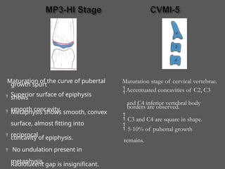 Maturation of the curve of pubertal
growth spurt
Superior surface of epiphysis
shows
smooth concavity.
Metaphysis shows smooth, convex
surface, almost fitting into
reciprocal
concavity of epiphysis.
No undulation present in
metaphysis.
Radiolucent gap is insignificant.




Maturation stage of cervical vertebrae.
Accentuated concavities of C2, C3
and C4 inferior vertebral body
borders are observed.
 C3 and C4 are square in shape.
 5-10% of pubertal growth
remains.
 