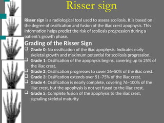 Risser sign
Risser sign is a radiological tool used to assess scoliosis. It is based on
the degree of ossification and fusion of the iliac crest apophysis. This
information helps predict the risk of scoliosis progression during a
patient’s growth phase.
Grading of the Risser Sign
 Grade 0: No ossification of the iliac apophysis. Indicates early
skeletal growth and maximum potential for scoliosis progression.
 Grade 1: Ossification of the apophysis begins, covering up to 25% of
the iliac crest.
 Grade 2: Ossification progresses to cover 26–50% of the iliac crest.
 Grade 3: Ossification extends over 51–75% of the iliac crest.
 Grade 4: Ossification is nearly complete, covering 76–100% of the
iliac crest, but the apophysis is not yet fused to the iliac crest.
 Grade 5: Complete fusion of the apophysis to the iliac crest,
signaling skeletal maturity
 