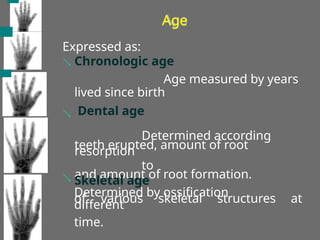 Age
Expressed as:
 Chronologic age
Age measured by years
lived since birth
Dental age

Determined according
to
teeth erupted, amount of root
resorption
and amount of root formation.
Skeletal age

Determined by ossification
of various skeletal structures at
different
time.
 