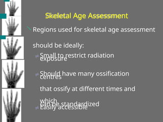 Skeletal Age Assessment
 Regions used for skeletal age assessment
should be ideally:
 Small to restrict radiation
exposure
 Should have many ossification
centres
that ossify at different times and
which
can be standardized
 Easily accessible
 