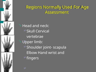 Regions Normally Used For Age
Assessment
Head and neck:
Skull Cervical
vertebrae
Upper limb:
Shoulder joint- scapula
Elbow Hand wrist and
fingers







 