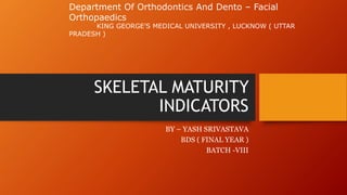 SKELETAL MATURITY
INDICATORS
BY – YASH SRIVASTAVA
BDS ( FINAL YEAR )
BATCH -VIII
Department Of Orthodontics And Dento – Facial
Orthopaedics
KING GEORGE’S MEDICAL UNIVERSITY , LUCKNOW ( UTTAR
PRADESH )
 