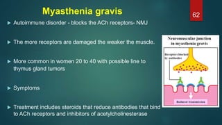 Myasthenia gravis
 Autoimmune disorder - blocks the ACh receptors- NMJ
 The more receptors are damaged the weaker the muscle.
 More common in women 20 to 40 with possible line to
thymus gland tumors
 Symptoms
 Treatment includes steroids that reduce antibodies that bind
to ACh receptors and inhibitors of acetylcholinesterase
62
 