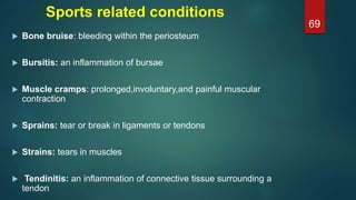 Sports related conditions
 Bone bruise: bleeding within the periosteum
 Bursitis: an inflammation of bursae
 Muscle cramps: prolonged,involuntary,and painful muscular
contraction
 Sprains: tear or break in ligaments or tendons
 Strains: tears in muscles
 Tendinitis: an inflammation of connective tissue surrounding a
tendon
69
 