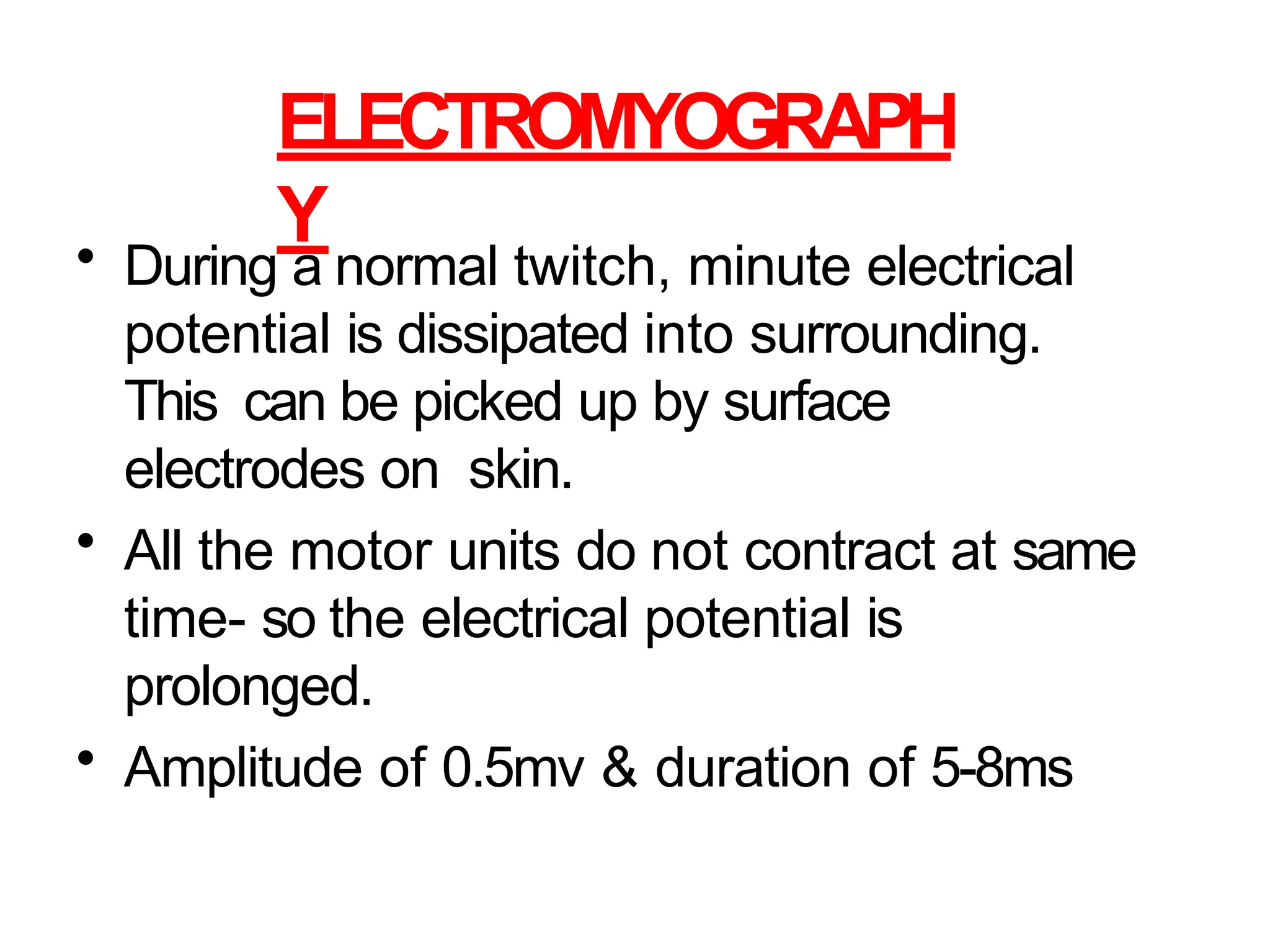 ELECTROMYOGRAPH
Y
• During a normal twitch, minute electrical
potential is dissipated into surrounding.
This can be picked up by surface
electrodes on skin.
• All the motor units do not contract at same
time- so the electrical potential is
prolonged.
• Amplitude of 0.5mv & duration of 5-8ms
 