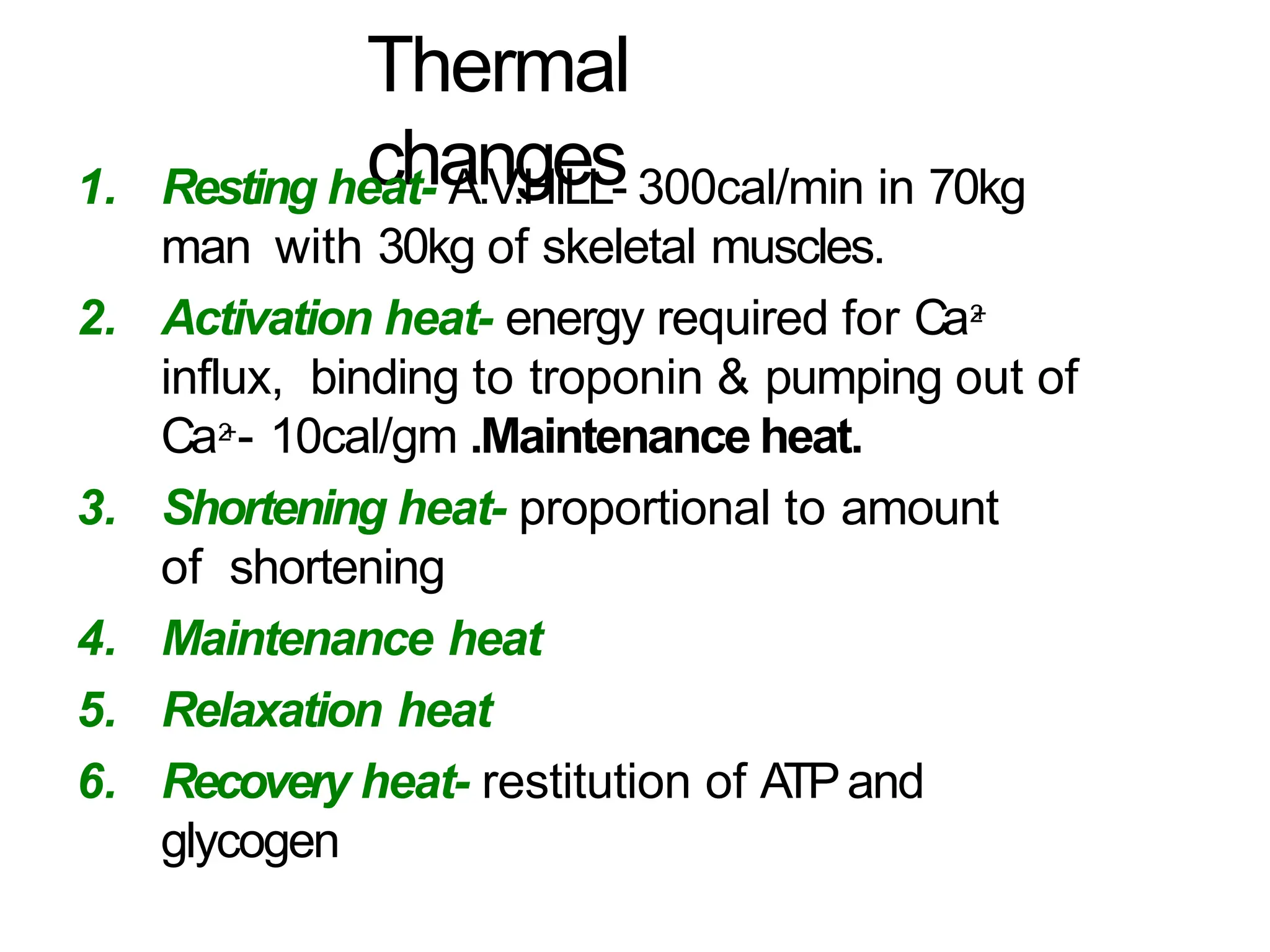 Thermal
changes
1. Resting heat- A.V.HILL- 300cal/min in 70kg
man with 30kg of skeletal muscles.
2. Activation heat- energy required for Ca2
+
influx, binding to troponin & pumping out of
Ca2
+- 10cal/gm .Maintenance heat.
3. Shortening heat- proportional to amount
of shortening
4. Maintenance heat
5. Relaxation heat
6. Recovery heat- restitution of ATPand
glycogen
 