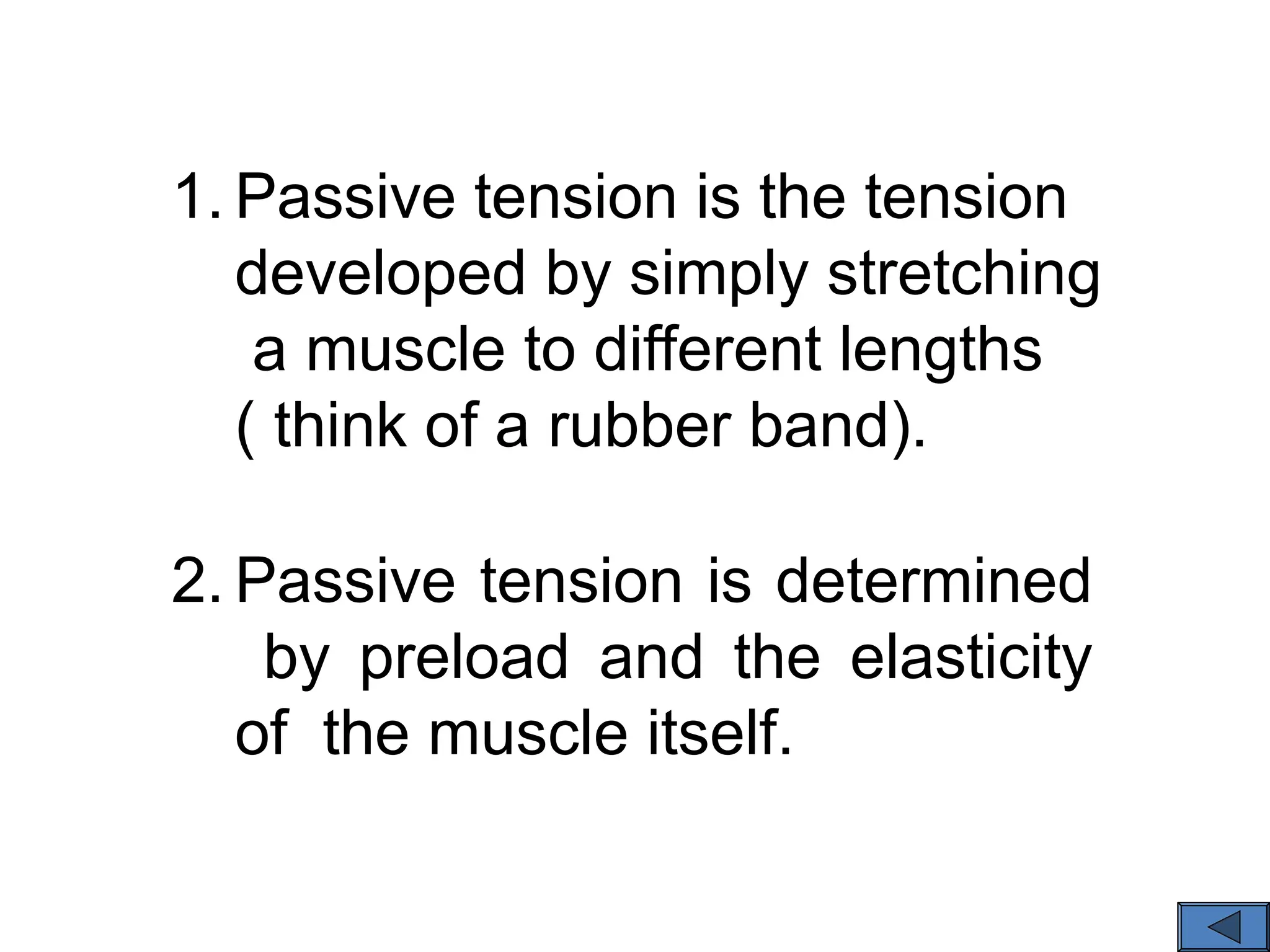 1. Passive tension is the tension
developed by simply stretching
a muscle to different lengths
( think of a rubber band).
2. Passive tension is determined
by preload and the elasticity
of the muscle itself.
 
