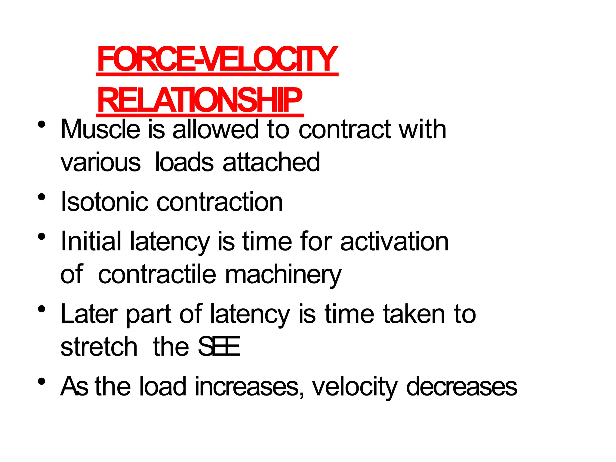 FORCE-VELOCITY
RELATIONSHIP
• Muscle is allowed to contract with
various loads attached
• Isotonic contraction
• Initial latency is time for activation
of contractile machinery
• Later part of latency is time taken to
stretch the SEE
• As the load increases, velocity decreases
 