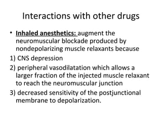 Interactions with other drugs
• Inhaled anesthetics: augment the
neuromuscular blockade produced by
nondepolarizing muscle relaxants because
1) CNS depression
2) peripheral vasodilatation which allows a
larger fraction of the injected muscle relaxant
to reach the neuromuscular junction
3) decreased sensitivity of the postjunctional
membrane to depolarization.

 