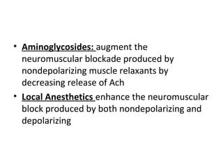 • Aminoglycosides: augment the
neuromuscular blockade produced by
nondepolarizing muscle relaxants by
decreasing release of Ach
• Local Anesthetics enhance the neuromuscular
block produced by both nondepolarizing and
depolarizing

 