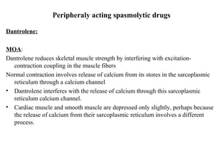 Peripheraly acting spasmolytic drugs
Dantrolene:
MOA:
Dantrolene reduces skeletal muscle strength by interfering with excitationcontraction coupling in the muscle fibers
Normal contraction involves release of calcium from its stores in the sarcoplasmic
reticulum through a calcium channel
• Dantrolene interferes with the release of calcium through this sarcoplasmic
reticulum calcium channel.
• Cardiac muscle and smooth muscle are depressed only slightly, perhaps because
the release of calcium from their sarcoplasmic reticulum involves a different
process.

 