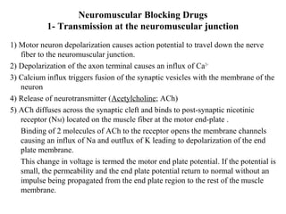 Neuromuscular Blocking Drugs
1- Transmission at the neuromuscular junction
1) Motor neuron depolarization causes action potential to travel down the nerve
fiber to the neuromuscular junction.
2) Depolarization of the axon terminal causes an influx of Ca 2+
3) Calcium influx triggers fusion of the synaptic vesicles with the membrane of the
neuron
4) Release of neurotransmitter (Acetylcholine; ACh)
5) ACh diffuses across the synaptic cleft and binds to post-synaptic nicotinic
receptor (NM) located on the muscle fiber at the motor end-plate .
Binding of 2 molecules of ACh to the receptor opens the membrane channels
causing an influx of Na and outflux of K leading to depolarization of the end
plate membrane.
This change in voltage is termed the motor end plate potential. If the potential is
small, the permeability and the end plate potential return to normal without an
impulse being propagated from the end plate region to the rest of the muscle
membrane.

 
