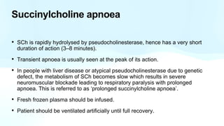 Succinylcholine apnoea
• SCh is rapidly hydrolysed by pseudocholinesterase, hence has a very short
duration of action (3–8 minutes).
• Transient apnoea is usually seen at the peak of its action.
• In people with liver disease or atypical pseudocholinesterase due to genetic
defect, the metabolism of SCh becomes slow which results in severe
neuromuscular blockade leading to respiratory paralysis with prolonged
apnoea. This is referred to as ‘prolonged succinylcholine apnoea’.
• Fresh frozen plasma should be infused.
• Patient should be ventilated artificially until full recovery.
 